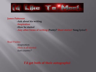 James Patterson
-Ask about his writing
-Inspiration
-How he started
-Any other forms of writing (Poetry? Short stories? Song lyrics?)
Brad Paisley
-Inspiration
-How it all started
-Just country?
I’d get both of their autographs!
 