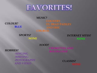COLOUR?
BLUE
MUSIC?
COUNTRY
EX. BRAD PAISLEY
AND ERIC
CHURCH
FOOD?
CROKETTES AND
BOUDUCOUP
SPORTS?
NONE
INTERNET SITES?
NONE
CLASSES?
NONE
HOBBIES?
-SINGING
-WRITING
-POTOGRAPHY
AND VIDEO
 