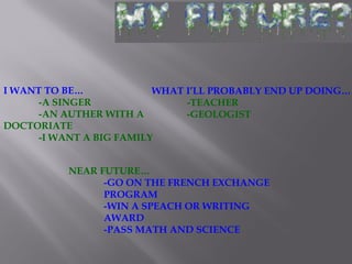 I WANT TO BE…
-A SINGER
-AN AUTHER WITH A
DOCTORIATE
-I WANT A BIG FAMILY
WHAT I’LL PROBABLY END UP DOING…
-TEACHER
-GEOLOGIST
NEAR FUTURE…
-GO ON THE FRENCH EXCHANGE
PROGRAM
-WIN A SPEACH OR WRITING
AWARD
-PASS MATH AND SCIENCE
 