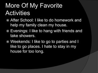 More Of My Favorite ActivitiesAfter School: I like to do homework and help my family clean my house.Evenings: I like to hang with friends and take showers.Weekends: I like to go to parties and I like to go places. I hate to stay in my house for too long.