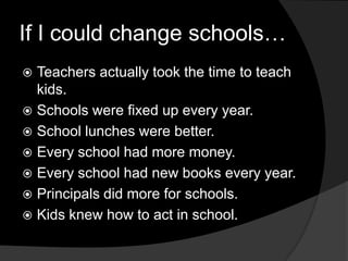 If I could change schools…Teachers actually took the time to teach kids.Schools were fixed up every year.School lunches were better.Every school had more money.Every school had new books every year.Principals did more for schools.Kids knew how to act in school.