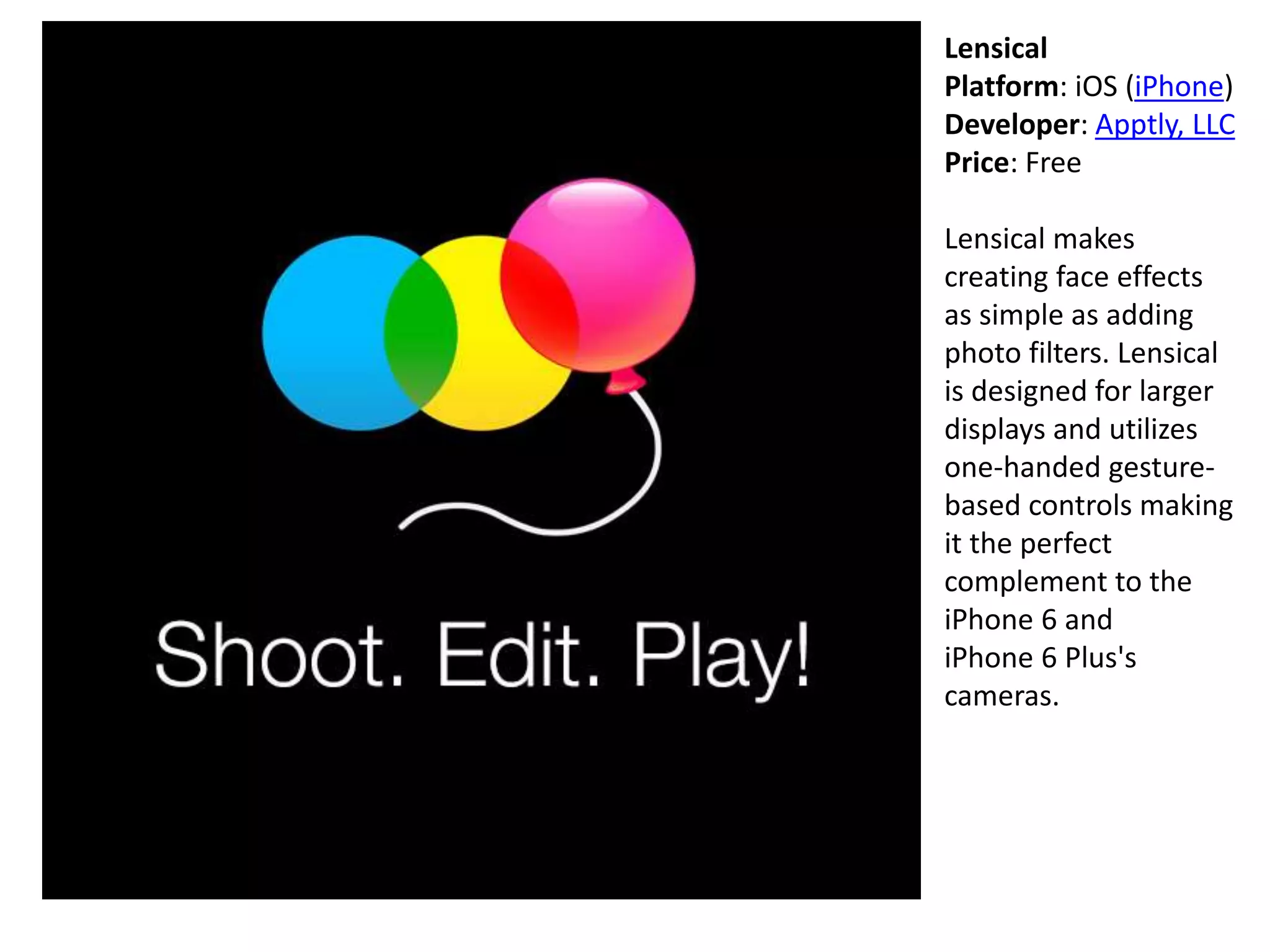Lensical
Platform: iOS (iPhone)
Developer: Apptly, LLC
Price: Free
Lensical makes
creating face effects
as simple as adding
photo filters. Lensical
is designed for larger
displays and utilizes
one-handed gesture-
based controls making
it the perfect
complement to the
iPhone 6 and
iPhone 6 Plus's
cameras.