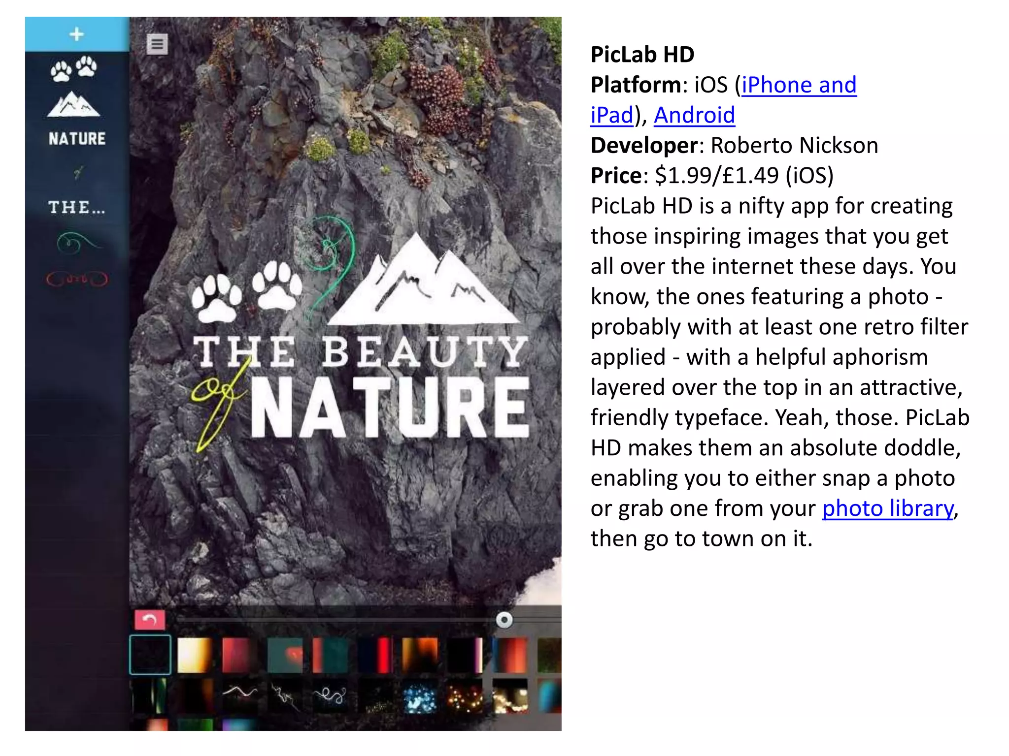 PicLab HD
Platform: iOS (iPhone and
iPad), Android
Developer: Roberto Nickson
Price: $1.99/£1.49 (iOS)
PicLab HD is a nifty app for creating
those inspiring images that you get
all over the internet these days. You
know, the ones featuring a photo -
probably with at least one retro filter
applied - with a helpful aphorism
layered over the top in an attractive,
friendly typeface. Yeah, those. PicLab
HD makes them an absolute doddle,
enabling you to either snap a photo
or grab one from your photo library,
then go to town on it.