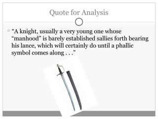 Quote for Analysis
“A knight, usually a very young one whose
“manhood” is barely established sallies forth bearing
his lance, which will certainly do until a phallic
symbol comes along . . .”