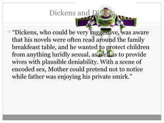 Dickens and Disney
“Dickens, who could be very suggestive, was aware
that his novels were often read around the family
breakfeast table, and he wanted to protect children
from anything luridly sexual, as well as to provide
wives with plausible deniability. With a scene of
encoded sex, Mother could pretend not to notice
while father was enjoying his private smirk.”