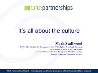 UNE Partnerships Pty Ltd - The Education and Training Company of the University of New England
It’s all about the culture
Mark Stallwood
B.V.Sc MBA Dip Practice Management Cert IV Workplace Training & Assessing
AFAIM,MAICD, MAAPM, MAVBA, MAITD
Academic Director Practice Management UNE Partnerships
Director - Stallwood Consulting Services
 
