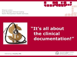 “It’s all about
the clinical
documentation!”
Delivering a Healthy WA
Sharon Linton
Area Manager Clinical Coding
North Metropolitan Health Services
 