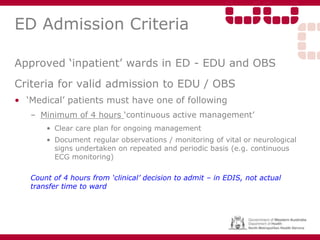 ED Admission Criteria
Approved ‘inpatient’ wards in ED - EDU and OBS
Criteria for valid admission to EDU / OBS
• ‘Medical’ patients must have one of following
– Minimum of 4 hours ‘continuous active management’
• Clear care plan for ongoing management
• Document regular observations / monitoring of vital or neurological
signs undertaken on repeated and periodic basis (e.g. continuous
ECG monitoring)
Count of 4 hours from ‘clinical’ decision to admit – in EDIS, not actual
transfer time to ward
 