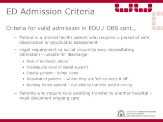 ED Admission Criteria
Criteria for valid admission in EDU / OBS cont.,
– Patient is a mental health patient who requires a period of safe
observation or psychiatric assessment
– Legal requirement or social circumstances necessitating
admission – unsafe for discharge
• Risk of domestic abuse
• Inadequate level of social support
• Elderly patient - home alone
• Intoxicated patient - where they are ‘left to sleep it off’
• Nursing Home patient – not able to transfer until morning
– Patients who require care awaiting transfer to another hospital –
must document ongoing care
 