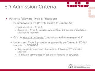 ED Admission Criteria
• Patients following Type B Procedure
– Commonwealth list (Private Health Insurance Act)
• Non-admitted – Type C
• Admitted – Type B, includes where GA or intravenous/inhalation
sedation is required
– Can be less than 4 hours ‘continuous active management’
– Understand Type B procedures generally performed in ED but
transfer to EDU/OBS
• Require post-procedural observations following IV/Inhalation
sedation
• IV infusion commenced in ED and continuing in EDU/OBS
 
