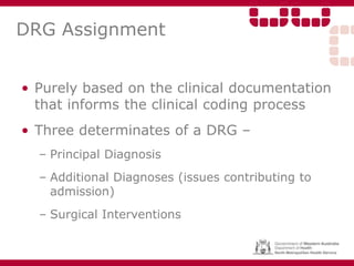 DRG Assignment
• Purely based on the clinical documentation
that informs the clinical coding process
• Three determinates of a DRG –
– Principal Diagnosis
– Additional Diagnoses (issues contributing to
admission)
– Surgical Interventions
 
