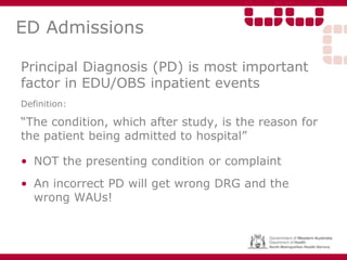 ED Admissions
Principal Diagnosis (PD) is most important
factor in EDU/OBS inpatient events
Definition:
“The condition, which after study, is the reason for
the patient being admitted to hospital”
• NOT the presenting condition or complaint
• An incorrect PD will get wrong DRG and the
wrong WAUs!
 