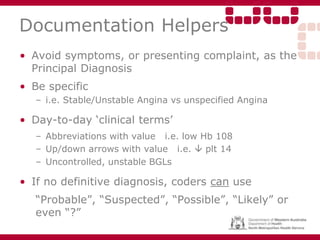 Documentation Helpers
• Avoid symptoms, or presenting complaint, as the
Principal Diagnosis
• Be specific
– i.e. Stable/Unstable Angina vs unspecified Angina
• Day-to-day ‘clinical terms’
– Abbreviations with value i.e. low Hb 108
– Up/down arrows with value i.e.  plt 14
– Uncontrolled, unstable BGLs
• If no definitive diagnosis, coders can use
“Probable”, “Suspected”, “Possible”, “Likely” or
even “?”
 