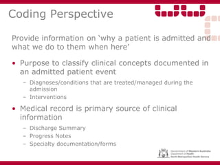 Coding Perspective
Provide information on ‘why a patient is admitted and
what we do to them when here’
• Purpose to classify clinical concepts documented in
an admitted patient event
– Diagnoses/conditions that are treated/managed during the
admission
– Interventions
• Medical record is primary source of clinical
information
– Discharge Summary
– Progress Notes
– Specialty documentation/forms
 