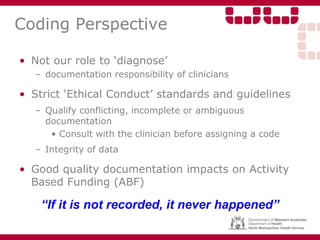 Coding Perspective
• Not our role to ‘diagnose’
– documentation responsibility of clinicians
• Strict ‘Ethical Conduct’ standards and guidelines
– Qualify conflicting, incomplete or ambiguous
documentation
• Consult with the clinician before assigning a code
– Integrity of data
• Good quality documentation impacts on Activity
Based Funding (ABF)
“If it is not recorded, it never happened”
 
