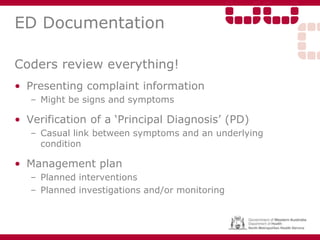 ED Documentation
Coders review everything!
• Presenting complaint information
– Might be signs and symptoms
• Verification of a ‘Principal Diagnosis’ (PD)
– Casual link between symptoms and an underlying
condition
• Management plan
– Planned interventions
– Planned investigations and/or monitoring
 