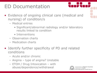 ED Documentation
• Evidence of ongoing clinical care (medical and
nursing) of condition/s
– Medical entries
• Significant/abnormal radiology and/or laboratory
results linked to condition
• Interventions
– Observation charts
– Medication charts
• Identify further specificity of PD and related
conditions
– Acute and/or chronic
– Angina – type of angina? Unstable
– ETOH / Drug Intoxication – with
abuse/dependence/withdrawal
 