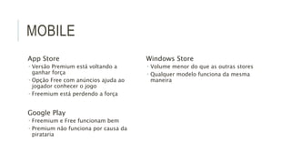 MOBILE 
App Store 
 Versão Premium está voltando a 
ganhar força 
 Opção Free com anúncios ajuda ao 
jogador conhecer o jogo 
 Freemium está perdendo a força 
Google Play 
 Freemium e Free funcionam bem 
 Premium não funciona por causa da 
pirataria 
Windows Store 
 Volume menor do que as outras stores 
 Qualquer modelo funciona da mesma 
maneira 
 