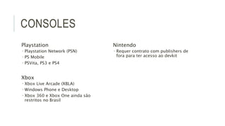 CONSOLES 
Playstation 
 Playstation Network (PSN) 
 PS Mobile 
 PSVita, PS3 e PS4 
Xbox 
 Xbox Live Arcade (XBLA) 
 Windows Phone e Desktop 
 Xbox 360 e Xbox One ainda são 
restritos no Brasil 
Nintendo 
 Requer contrato com publishers de 
fora para ter acesso ao devkit 
 