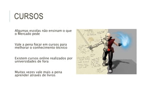 CURSOS 
Algumas escolas não ensinam o que 
o Mercado pede 
Vale a pena focar em cursos para 
melhorar o conhecimento técnico 
Existem cursos online realizados por 
universidades de fora 
Muitas vezes vale mais a pena 
aprender através de livros 
 