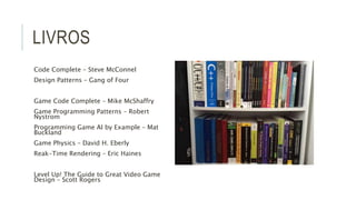 LIVROS 
Code Complete – Steve McConnel 
Design Patterns – Gang of Four 
Game Code Complete – Mike McShaffry 
Game Programming Patterns – Robert 
Nystrom 
Programming Game AI by Example – Mat 
Buckland 
Game Physics – David H. Eberly 
Reak-Time Rendering – Eric Haines 
Level Up! The Guide to Great Video Game 
Design – Scott Rogers 
 