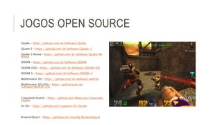 JOGOS OPEN SOURCE 
Quake – https://github.com/id-Software/Quake 
Quake 2 – https://github.com/id-Software/Quake-2 
Quake 3 Arena – https://github.com/id-Software/Quake-III-Arena 
DOOM – https://github.com/id-Software/DOOM 
DOOM (iOS) – https://github.com/id-Software/DOOM-iOS 
DOOM 3 – https://github.com/id-Software/DOOM-3 
Wolfenstein 3D – https://github.com/id-Software/wolf3d 
Wolfenstein 3D (iOS) – https://github.com/id- 
Software/Wolf3D-iOS 
Catacomb Snatch – https://github.com/Maescool/Catacomb- 
Snatch 
0x10c – https://github.com/mappum/0x10code 
BrowserQuest – https://github.com/mozilla/BrowserQuest 
 