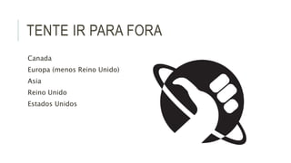 TENTE IR PARA FORA 
Canada 
Europa (menos Reino Unido) 
Asia 
Reino Unido 
Estados Unidos 
 