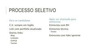 PROCESSO SELETIVO 
Para se candidatar 
C.V. sempre em Inglês 
Link com portfolio atualizado 
Outros links: 
 Blog 
 Linkedin 
 GitHub 
 Twitter 
Após ser chamado para 
entrevista 
Entrevista com RH 
Entrevista técnica 
 Testes 
Entrevista com líder/gerente 
 