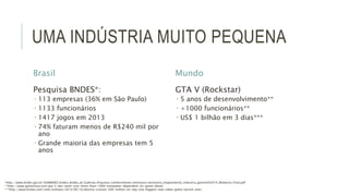 UMA INDÚSTRIA MUITO PEQUENA 
Brasil 
Pesquisa BNDES*: 
 113 empresas (36% em São Paulo) 
 1133 funcionários 
 1417 jogos em 2013 
 74% faturam menos de R$240 mil por 
ano 
 Grande maioria das empresas tem 5 
anos 
Mundo 
GTA V (Rockstar) 
 5 anos de desenvolvimento** 
 +1000 funcionários** 
 US$ 1 bilhão em 3 dias*** 
*http://www.bndes.gov.br/SiteBNDES/bndes/bndes_pt/Galerias/Arquivos/conhecimento/seminario/seminario_mapeamento_industria_games042014_Relatorio_Final.pdf 
**http://www.gamechup.com/gta-5-dev-team-size-more-than-1000-manpower-dependent-on-game-detail/ 
***http://www.forbes.com/sites/erikkain/2014/09/10/destiny-crosses-500-million-on-day-one-biggest-new-video-game-launch-ever/ 
 