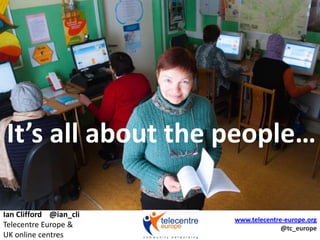 It’s all about the people… Ian Clifford    @ian_cliTelecentre Europe &UK online centres www.telecentre-europe.org @tc_europe 