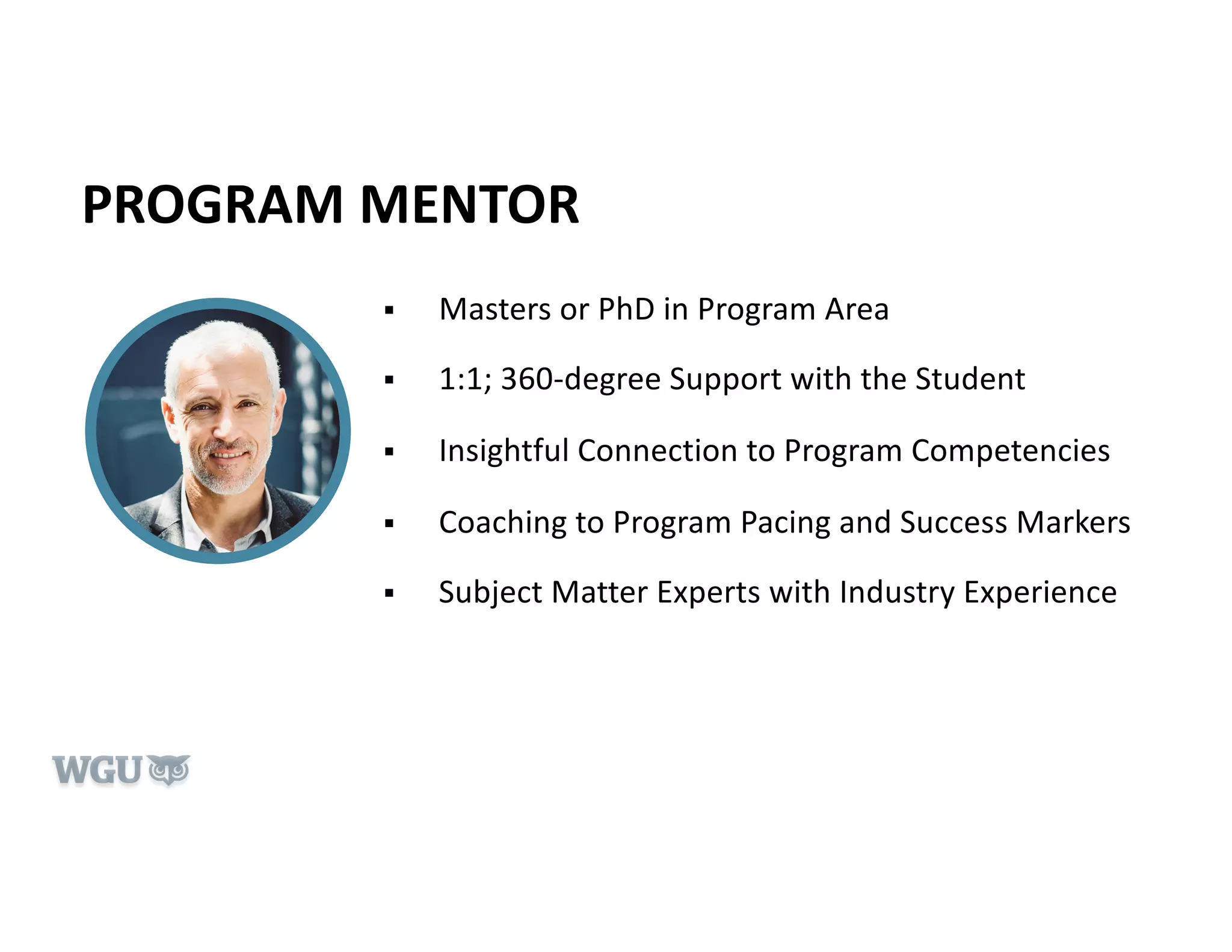 PROGRAM MENTOR
§ Masters or PhD in Program Area
§ 1:1; 360-degree Support with the Student
§ Insightful Connection to Program Competencies
§ Coaching to Program Pacing and Success Markers
§ Subject Matter Experts with Industry Experience
 