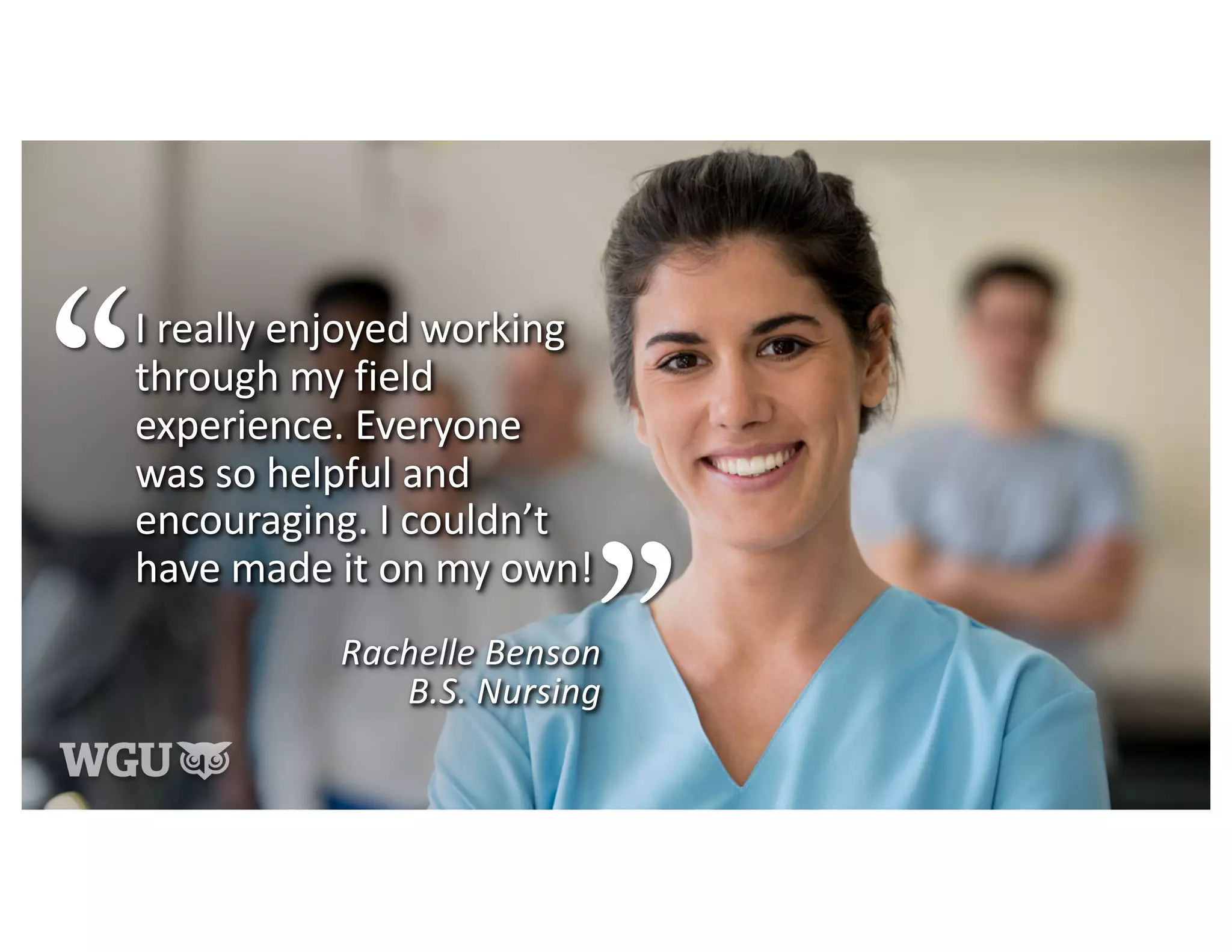I really enjoyed working
through my field
experience. Everyone
was so helpful and
encouraging. I couldn’t
have made it on my own!
Rachelle Benson
B.S. Nursing
 