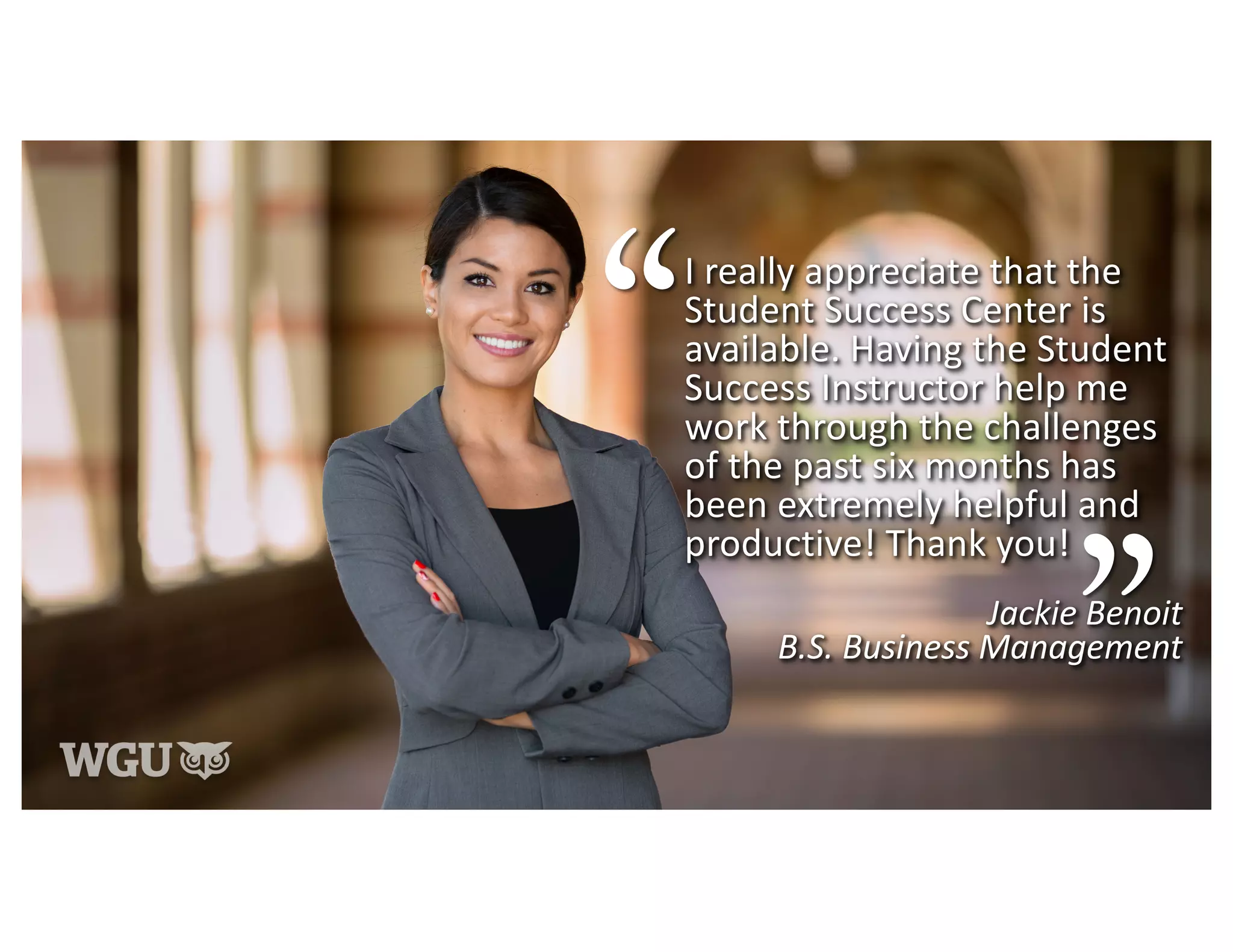 I really appreciate that the
Student Success Center is
available. Having the Student
Success Instructor help me
work through the challenges
of the past six months has
been extremely helpful and
productive! Thank you!
Jackie Benoit
B.S. Business Management
 