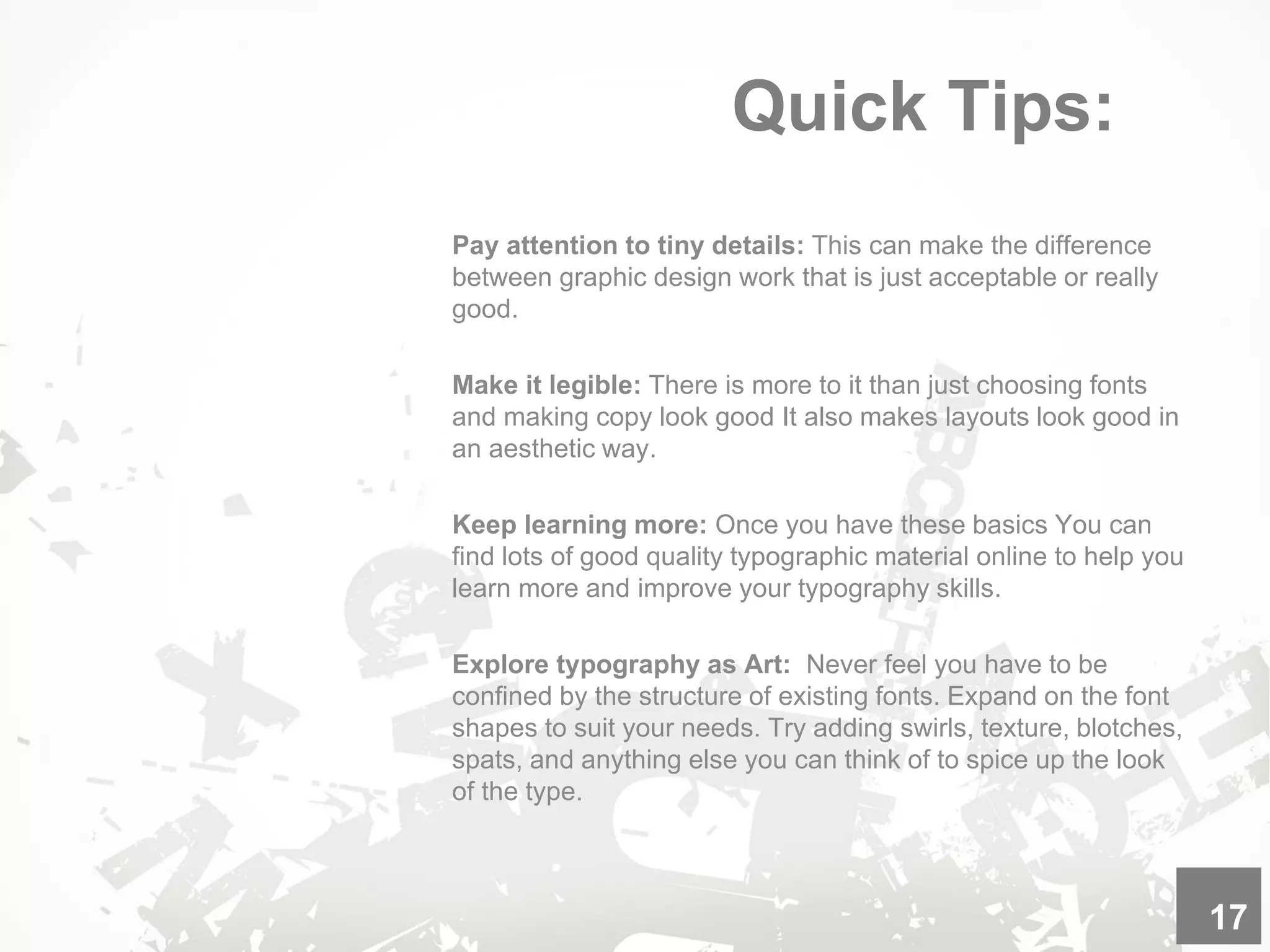 Quick Tips:
Pay attention to tiny details: This can make the difference
between graphic design work that is just acceptable or really
good.
Make it legible: There is more to it than just choosing fonts
and making copy look good It also makes layouts look good in
an aesthetic way.
Keep learning more: Once you have these basics You can
find lots of good quality typographic material online to help you
learn more and improve your typography skills.
Explore typography as Art: Never feel you have to be
confined by the structure of existing fonts. Expand on the font
shapes to suit your needs. Try adding swirls, texture, blotches,
spats, and anything else you can think of to spice up the look
of the type.
17
 