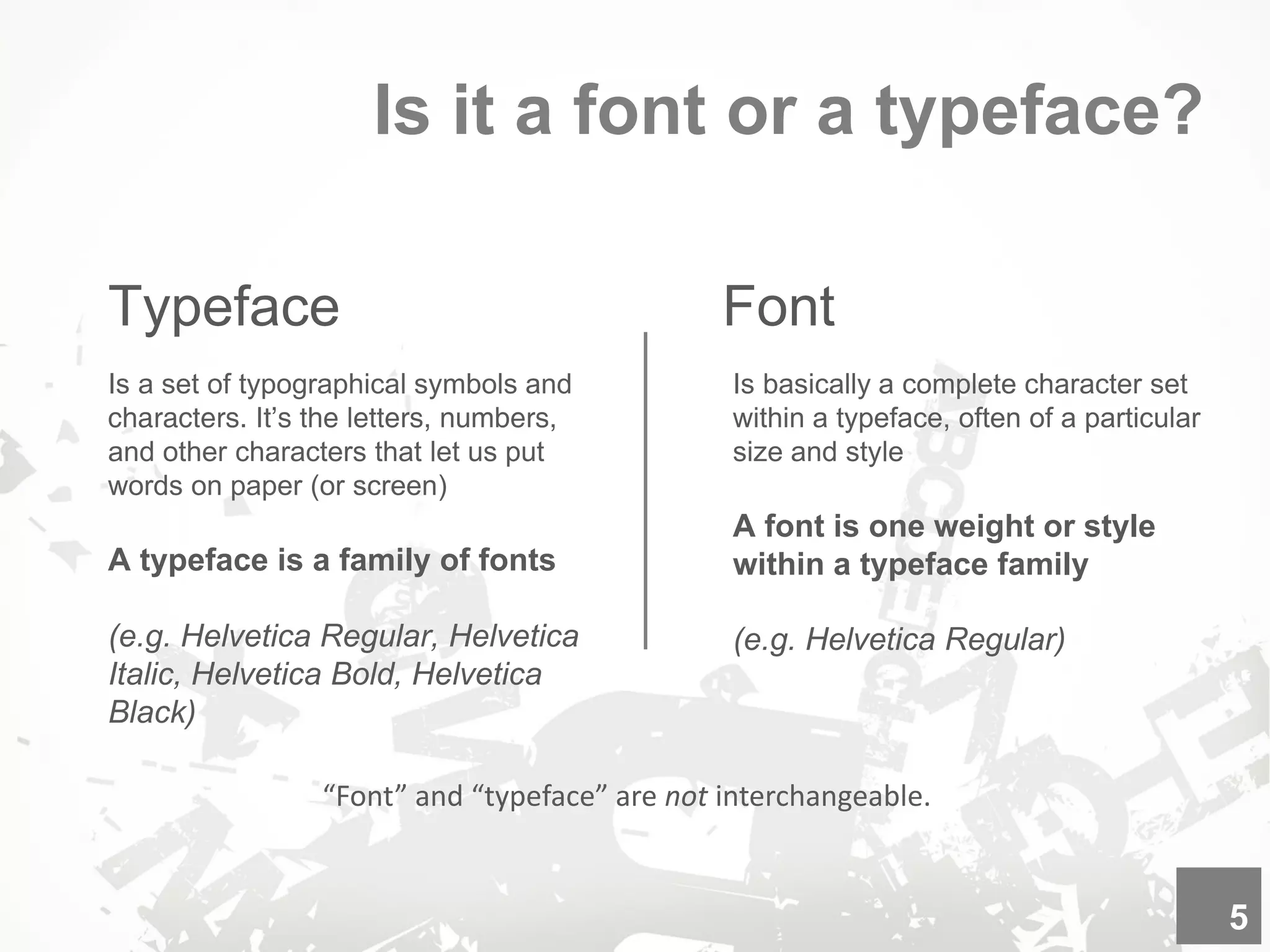 Is it a font or a typeface?
Typeface
“Font” and “typeface” are not interchangeable.
Is a set of typographical symbols and
characters. It’s the letters, numbers,
and other characters that let us put
words on paper (or screen)
A typeface is a family of fonts
(e.g. Helvetica Regular, Helvetica
Italic, Helvetica Bold, Helvetica
Black)
5
Font
Is basically a complete character set
within a typeface, often of a particular
size and style
A font is one weight or style
within a typeface family
(e.g. Helvetica Regular)
 