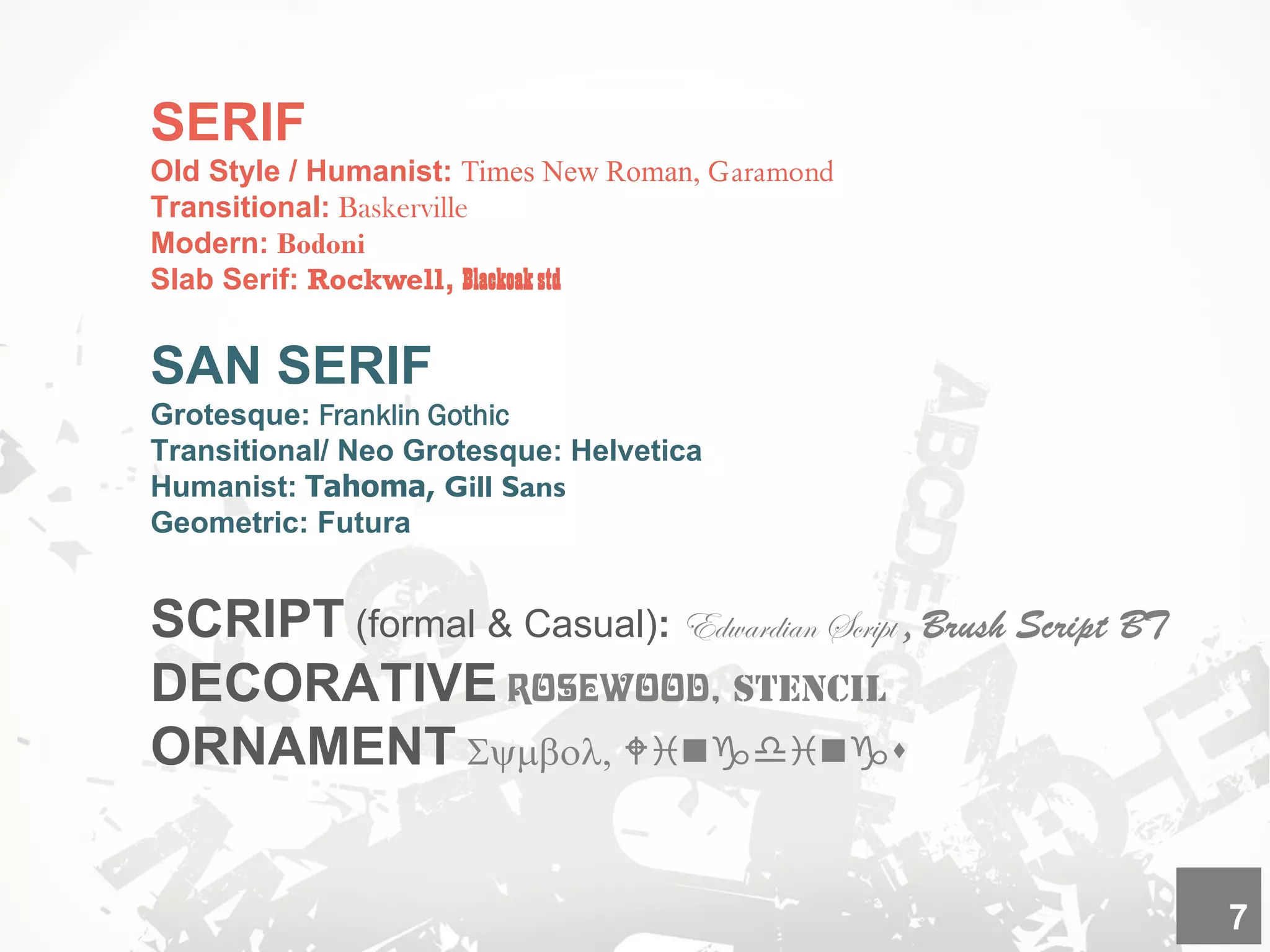 SERIF
Old Style / Humanist: Times New Roman, Garamond
Transitional: Baskerville
Modern: Bodoni
Slab Serif: Rockwell, Blackoakstd
SAN SERIF
Grotesque: Franklin Gothic
Transitional/ Neo Grotesque: Helvetica
Humanist: Tahoma, Gill Sans
Geometric: Futura
SCRIPT (formal & Casual): Edwardian Script , Brush Script BT
DECORATIVE Rosewood,
ORNAMENT Symbol, Wingdings
7
 