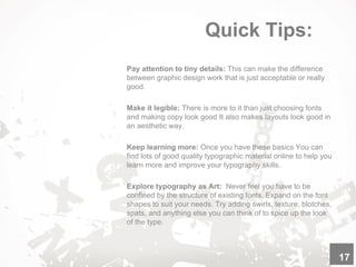 Quick Tips:
Pay attention to tiny details: This can make the difference
between graphic design work that is just acceptable or really
good.
Make it legible: There is more to it than just choosing fonts
and making copy look good It also makes layouts look good in
an aesthetic way.
Keep learning more: Once you have these basics You can
find lots of good quality typographic material online to help you
learn more and improve your typography skills.
Explore typography as Art: Never feel you have to be
confined by the structure of existing fonts. Expand on the font
shapes to suit your needs. Try adding swirls, texture, blotches,
spats, and anything else you can think of to spice up the look
of the type.
17
 
