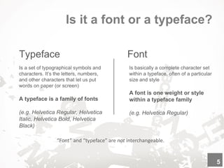 Is it a font or a typeface?
Typeface
“Font” and “typeface” are not interchangeable.
Is a set of typographical symbols and
characters. It’s the letters, numbers,
and other characters that let us put
words on paper (or screen)
A typeface is a family of fonts
(e.g. Helvetica Regular, Helvetica
Italic, Helvetica Bold, Helvetica
Black)
5
Font
Is basically a complete character set
within a typeface, often of a particular
size and style
A font is one weight or style
within a typeface family
(e.g. Helvetica Regular)
 