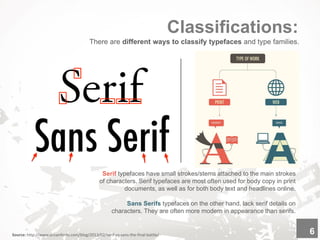Classifications:
Source: http://www.urbanfonts.com/blog/2013/02/serif-vs-sans-the-final-battle/ 6
There are different ways to classify typefaces and type families.
Serif typefaces have small strokes/stems attached to the main strokes
of characters. Serif typefaces are most often used for body copy in print
documents, as well as for both body text and headlines online.
Sans Serifs typefaces on the other hand, lack serif details on
characters. They are often more modern in appearance than serifs.
 