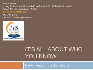 Alyson Weiss
Young Professional Outreach Coordinator & Social Media Specialist
Career Moves—a division of JVS
aweiss@jvs-boston.org
617-399-3186
Linkedin.com/in/alysonweiss




                    IT’S ALL ABOUT WHO
                    YOU KNOW
                    Networking for the Job Search
 