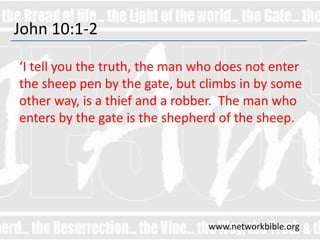 John 10:1-2
‘I tell you the truth, the man who does not enter
the sheep pen by the gate, but climbs in by some
other way, is a thief and a robber. The man who
enters by the gate is the shepherd of the sheep.
www.networkbible.org
 