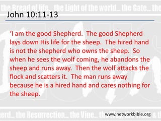 John 10:11-13
‘I am the good Shepherd. The good Shepherd
lays down His life for the sheep. The hired hand
is not the shepherd who owns the sheep. So
when he sees the wolf coming, he abandons the
sheep and runs away. Then the wolf attacks the
flock and scatters it. The man runs away
because he is a hired hand and cares nothing for
the sheep.
www.networkbible.org
 