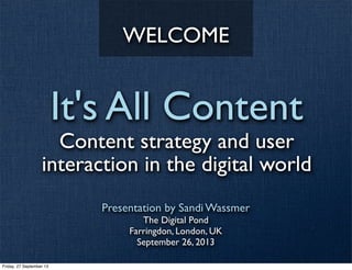 It's All Content
Content strategy and user
interaction in the digital world
Presentation by Sandi Wassmer
The Digital Pond
Farringdon, London, UK
September 26, 2013
WELCOME
Friday, 27 September 13
 