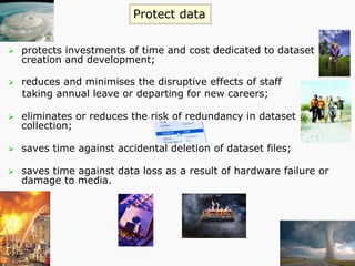 Ø  protects investments of time and cost dedicated to dataset
creation and development;
Ø  reduces and minimises the disruptive effects of staff
taking annual leave or departing for new careers;
Ø  eliminates or reduces the risk of redundancy in dataset
collection;
Ø  saves time against accidental deletion of dataset files;
Ø  saves time against data loss as a result of hardware failure or
damage to media.
Protect data
 