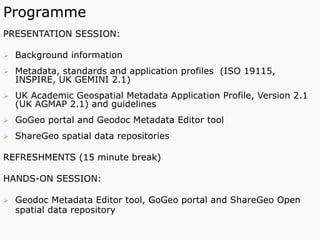 Programme
PRESENTATION SESSION:
Ø  Background information
Ø  Metadata, standards and application profiles (ISO 19115,
INSPIRE, UK GEMINI 2.1)
Ø  UK Academic Geospatial Metadata Application Profile, Version 2.1
(UK AGMAP 2.1) and guidelines
Ø  GoGeo portal and Geodoc Metadata Editor tool
Ø  ShareGeo spatial data repositories
REFRESHMENTS (15 minute break)
HANDS-ON SESSION:
Ø  Geodoc Metadata Editor tool, GoGeo portal and ShareGeo Open
spatial data repository
 