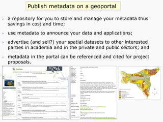 Publish metadata on a geoportal
Ø  a repository for you to store and manage your metadata thus
savings in cost and time;
Ø  use metadata to announce your data and applications;
Ø  advertise (and sell?) your spatial datasets to other interested
parties in academia and in the private and public sectors; and
Ø  metadata in the portal can be referenced and cited for project
proposals.
 