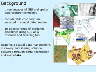 Background
Ø  three decades of GIS and spatial
data capture technology
Ø  considerable cost and time
invested in spatial data creation
Ø  an eclectic range of academic
disciplines using GIS as a
research and teaching tool
Requires a spatial data management,
discovery and sharing solution
delivered through portal technology
and metadata.
 