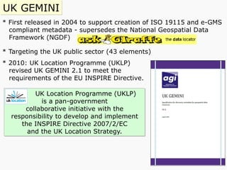 * First released in 2004 to support creation of ISO 19115 and e-GMS
compliant metadata - supersedes the National Geospatial Data
Framework (NGDF)
* Targeting the UK public sector (43 elements)
* 2010: UK Location Programme (UKLP)
revised UK GEMINI 2.1 to meet the
requirements of the EU INSPIRE Directive.
UK GEMINI
UK Location Programme (UKLP)
is a pan-government
collaborative initiative with the
responsibility to develop and implement
the INSPIRE Directive 2007/2/EC
and the UK Location Strategy.
 