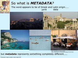 So what is METADATA?
The word appears to be of Greek and Latin origin……
but metadata represents something completely different……
Photographic Images copyright: Jupiter Images 2006
µετά data
Flickr copyright: By Sergio Calleja
http://www.flickr.com/photos/scalleja/761037232/
 