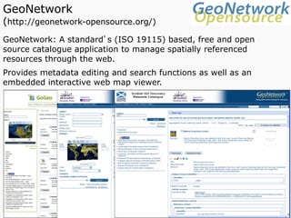 GeoNetwork
(http://geonetwork-opensource.org/)
GeoNetwork: A standard’s (ISO 19115) based, free and open
source catalogue application to manage spatially referenced
resources through the web.
Provides metadata editing and search functions as well as an
embedded interactive web map viewer.
 